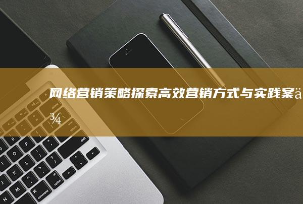 网络营销策略：探索高效营销方式与实践案例